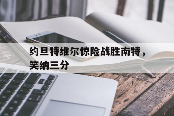 开云体育官网-包含约旦特维尔惊险战胜南特，笑纳三分的词条